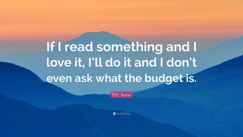 Eric Bana Quote: “If I read something and I love it, I’ll do it and I don’t even ask what the budget is.”