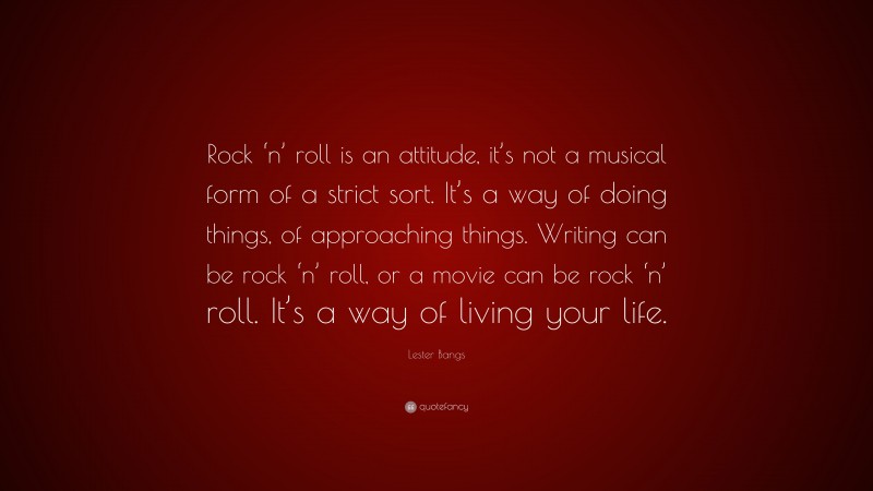 Lester Bangs Quote: “Rock ‘n’ roll is an attitude, it’s not a musical form of a strict sort. It’s a way of doing things, of approaching things. Writing can be rock ‘n’ roll, or a movie can be rock ‘n’ roll. It’s a way of living your life.”