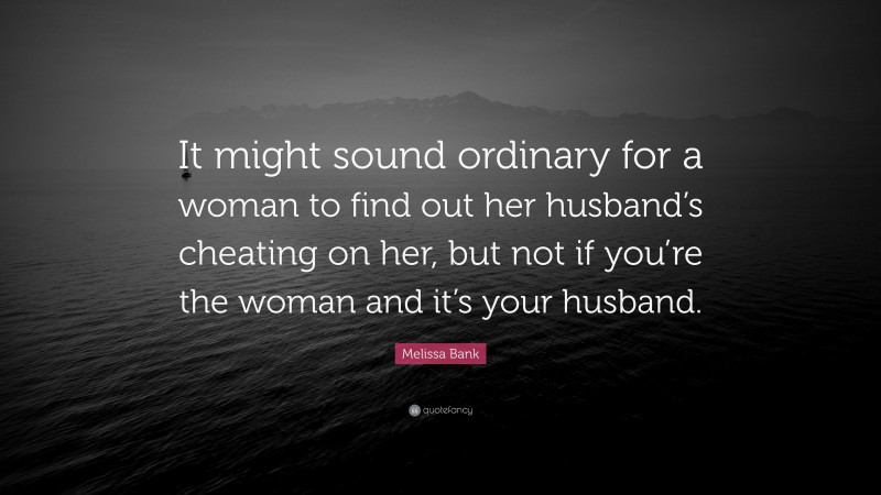 Melissa Bank Quote: “It might sound ordinary for a woman to find out her husband’s cheating on her, but not if you’re the woman and it’s your husband.”