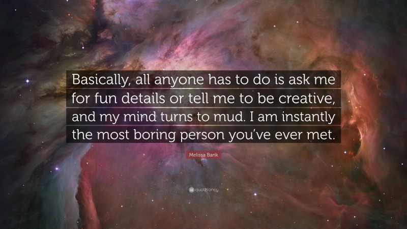 Melissa Bank Quote: “Basically, all anyone has to do is ask me for fun details or tell me to be creative, and my mind turns to mud. I am instantly the most boring person you’ve ever met.”