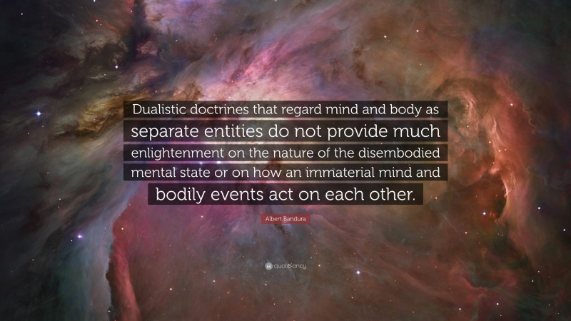 Albert Bandura Quote: “Dualistic doctrines that regard mind and body as separate entities do not provide much enlightenment on the nature of the disembodied mental state or on how an immaterial mind and bodily events act on each other.”