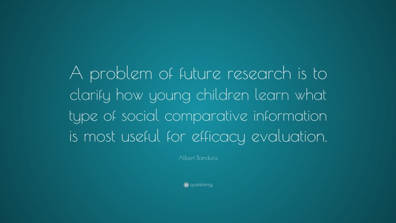 Albert Bandura Quote: “A problem of future research is to clarify how young children learn what type of social comparative information is most useful for efficacy evaluation.”