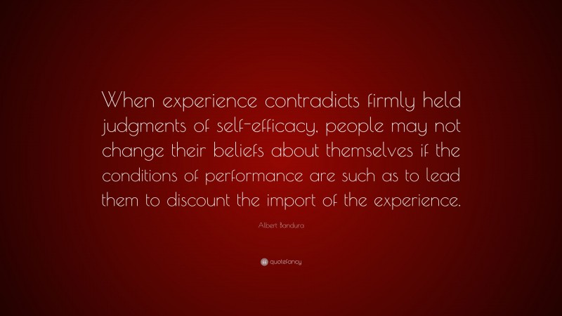 Albert Bandura Quote: “When experience contradicts firmly held judgments of self-efficacy, people may not change their beliefs about themselves if the conditions of performance are such as to lead them to discount the import of the experience.”