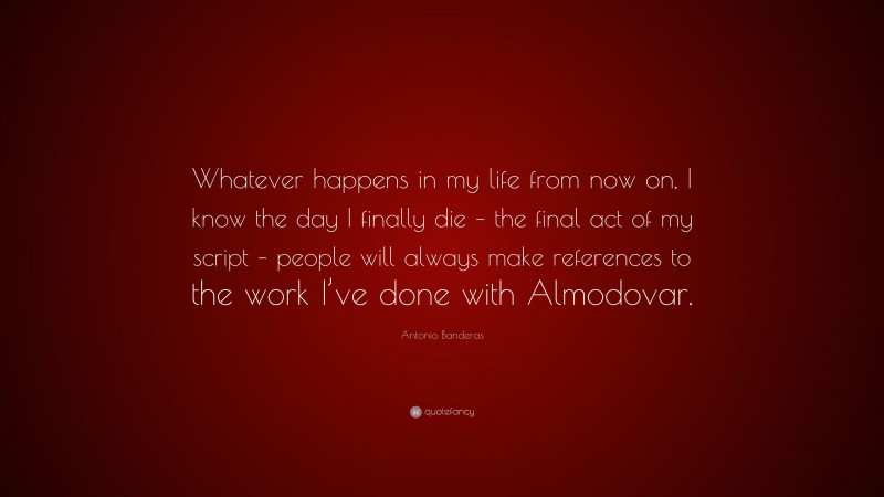 Antonio Banderas Quote: “Whatever happens in my life from now on, I know the day I finally die – the final act of my script – people will always make references to the work I’ve done with Almodovar.”