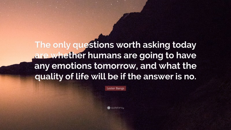 Lester Bangs Quote: “The only questions worth asking today are whether humans are going to have any emotions tomorrow, and what the quality of life will be if the answer is no.”