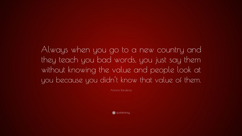 Antonio Banderas Quote: “Always when you go to a new country and they teach you bad words, you just say them without knowing the value and people look at you because you didn’t know that value of them.”