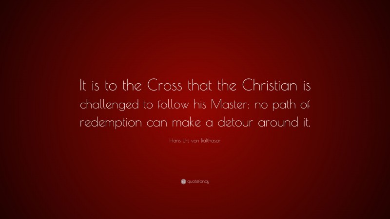 Hans Urs von Balthasar Quote: “It is to the Cross that the Christian is challenged to follow his Master: no path of redemption can make a detour around it.”