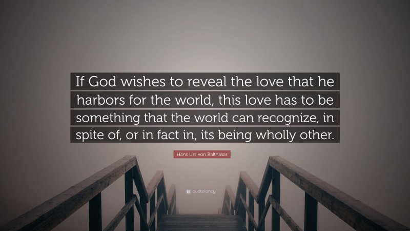 Hans Urs von Balthasar Quote: “If God wishes to reveal the love that he harbors for the world, this love has to be something that the world can recognize, in spite of, or in fact in, its being wholly other.”