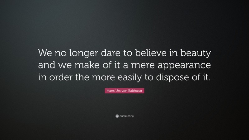 Hans Urs von Balthasar Quote: “We no longer dare to believe in beauty and we make of it a mere appearance in order the more easily to dispose of it.”