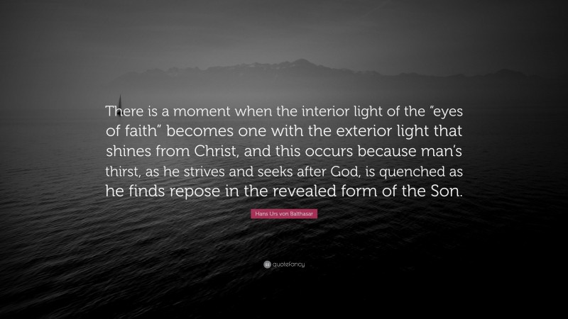 Hans Urs von Balthasar Quote: “There is a moment when the interior light of the “eyes of faith” becomes one with the exterior light that shines from Christ, and this occurs because man’s thirst, as he strives and seeks after God, is quenched as he finds repose in the revealed form of the Son.”
