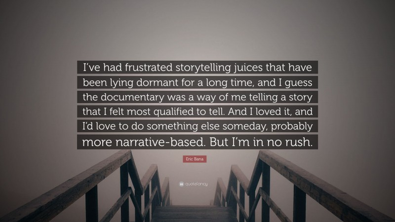 Eric Bana Quote: “I’ve had frustrated storytelling juices that have been lying dormant for a long time, and I guess the documentary was a way of me telling a story that I felt most qualified to tell. And I loved it, and I’d love to do something else someday, probably more narrative-based. But I’m in no rush.”