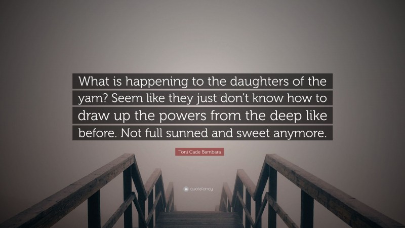 Toni Cade Bambara Quote: “What is happening to the daughters of the yam? Seem like they just don’t know how to draw up the powers from the deep like before. Not full sunned and sweet anymore.”