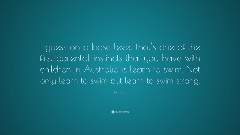 Eric Bana Quote: “I guess on a base level that’s one of the first parental instincts that you have with children in Australia is learn to swim. Not only learn to swim but learn to swim strong.”