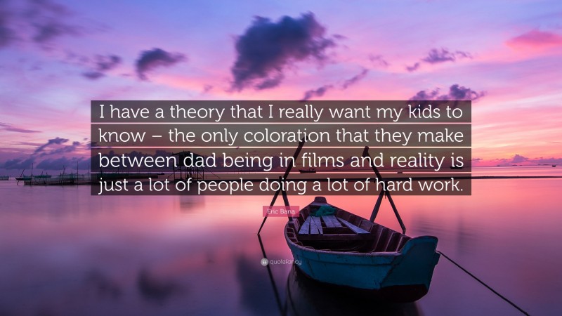 Eric Bana Quote: “I have a theory that I really want my kids to know – the only coloration that they make between dad being in films and reality is just a lot of people doing a lot of hard work.”