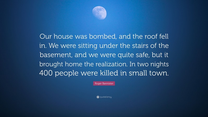 Roger Bannister Quote: “Our house was bombed, and the roof fell in. We were sitting under the stairs of the basement, and we were quite safe, but it brought home the realization. In two nights 400 people were killed in small town.”