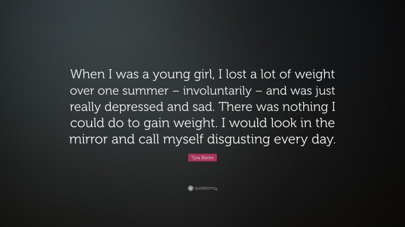 Tyra Banks Quote: “When I was a young girl, I lost a lot of weight over one summer – involuntarily – and was just really depressed and sad. There was nothing I could do to gain weight. I would look in the mirror and call myself disgusting every day.”