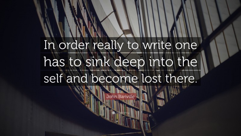 John Banville Quote: “In order really to write one has to sink deep into the self and become lost there.”