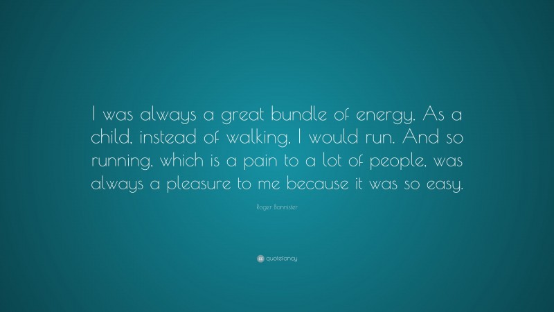 Roger Bannister Quote: “I was always a great bundle of energy. As a child, instead of walking, I would run. And so running, which is a pain to a lot of people, was always a pleasure to me because it was so easy.”