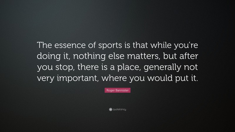 Roger Bannister Quote: “The essence of sports is that while you’re doing it, nothing else matters, but after you stop, there is a place, generally not very important, where you would put it.”