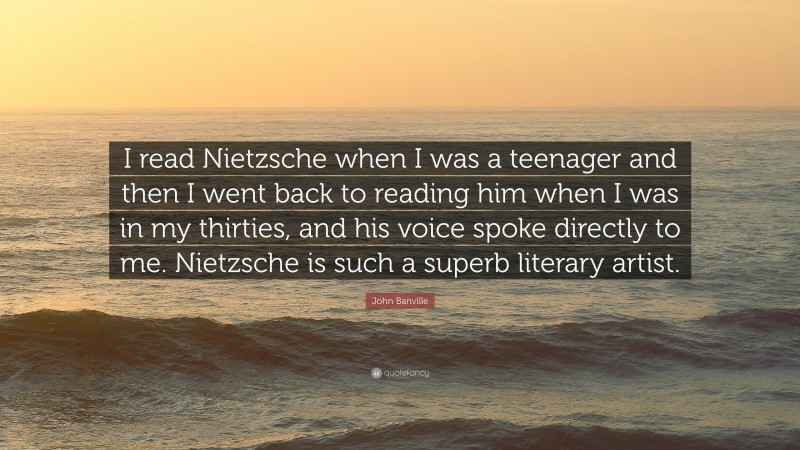 John Banville Quote: “I read Nietzsche when I was a teenager and then I went back to reading him when I was in my thirties, and his voice spoke directly to me. Nietzsche is such a superb literary artist.”