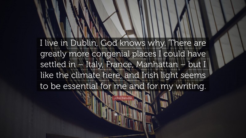 John Banville Quote: “I live in Dublin, God knows why. There are greatly more congenial places I could have settled in – Italy, France, Manhattan – but I like the climate here, and Irish light seems to be essential for me and for my writing.”