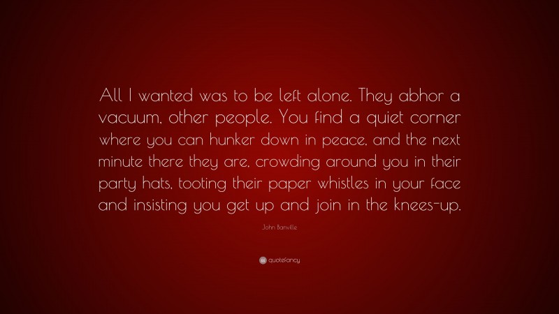 John Banville Quote: “All I wanted was to be left alone. They abhor a vacuum, other people. You find a quiet corner where you can hunker down in peace, and the next minute there they are, crowding around you in their party hats, tooting their paper whistles in your face and insisting you get up and join in the knees-up.”
