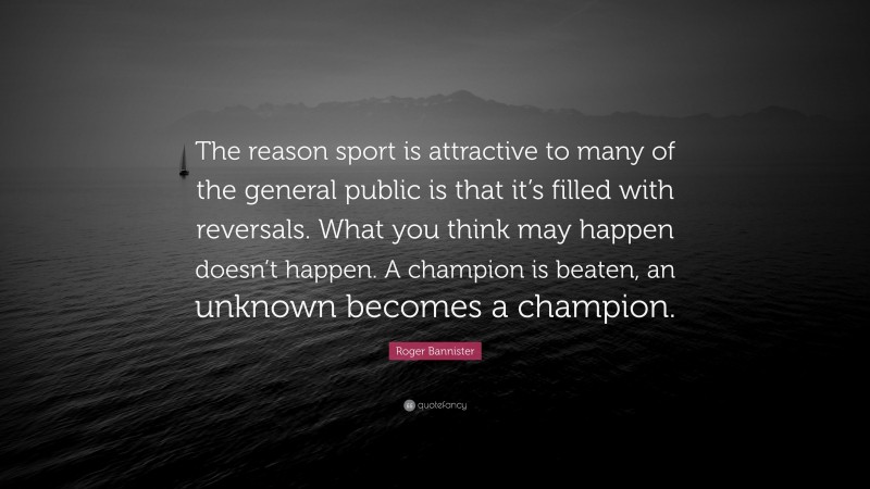 Roger Bannister Quote: “The reason sport is attractive to many of the general public is that it’s filled with reversals. What you think may happen doesn’t happen. A champion is beaten, an unknown becomes a champion.”