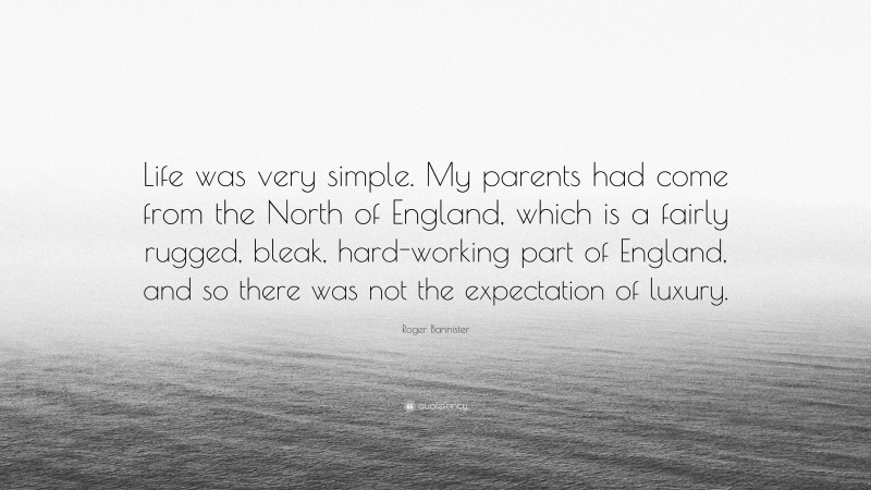 Roger Bannister Quote: “Life was very simple. My parents had come from the North of England, which is a fairly rugged, bleak, hard-working part of England, and so there was not the expectation of luxury.”