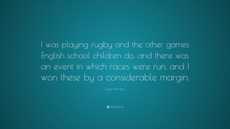 Roger Bannister Quote: “I was playing rugby and the other games English school children do, and there was an event in which races were run, and I won these by a considerable margin.”