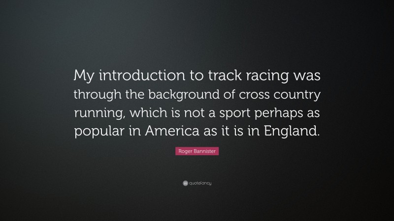 Roger Bannister Quote: “My introduction to track racing was through the background of cross country running, which is not a sport perhaps as popular in America as it is in England.”