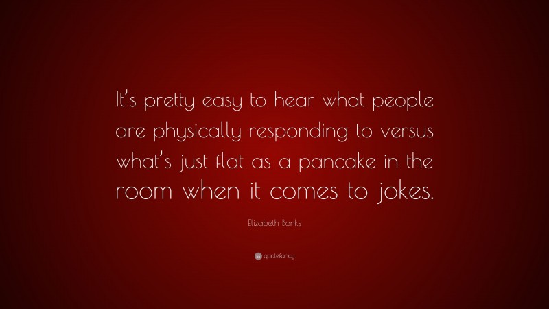 Elizabeth Banks Quote: “It’s pretty easy to hear what people are physically responding to versus what’s just flat as a pancake in the room when it comes to jokes.”