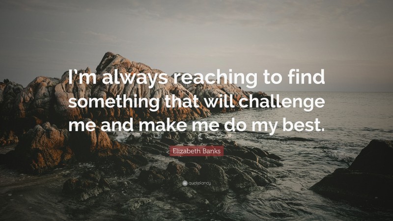 Elizabeth Banks Quote: “I’m always reaching to find something that will challenge me and make me do my best.”