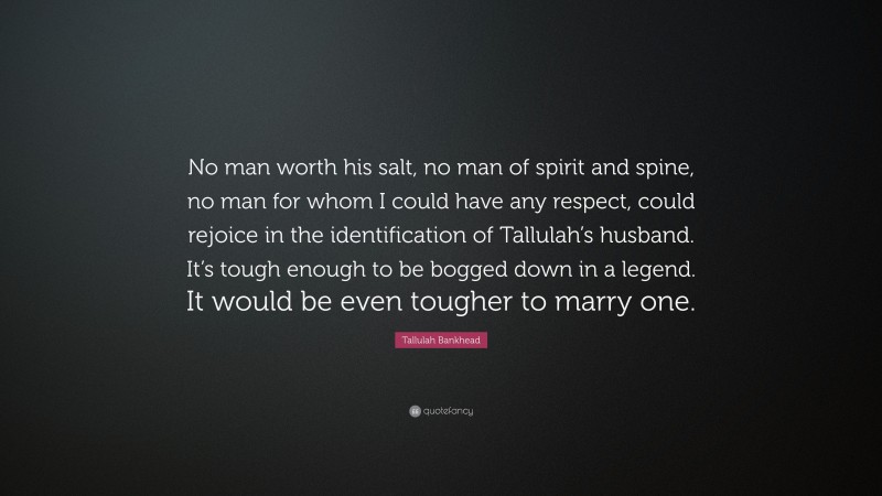 Tallulah Bankhead Quote: “No man worth his salt, no man of spirit and spine, no man for whom I could have any respect, could rejoice in the identification of Tallulah’s husband. It’s tough enough to be bogged down in a legend. It would be even tougher to marry one.”