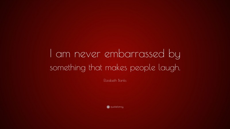 Elizabeth Banks Quote: “I am never embarrassed by something that makes people laugh.”
