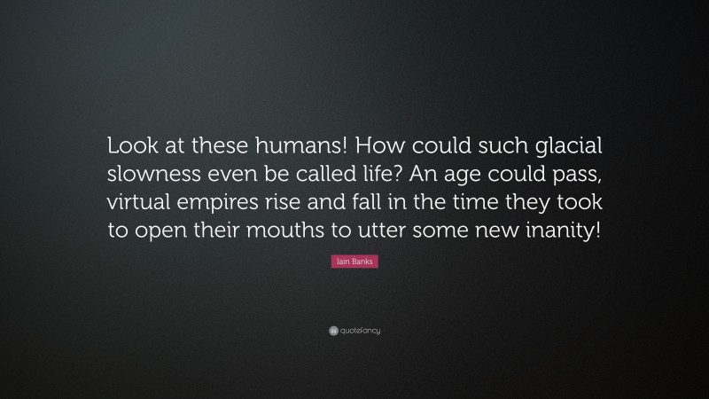 Iain Banks Quote: “Look at these humans! How could such glacial slowness even be called life? An age could pass, virtual empires rise and fall in the time they took to open their mouths to utter some new inanity!”