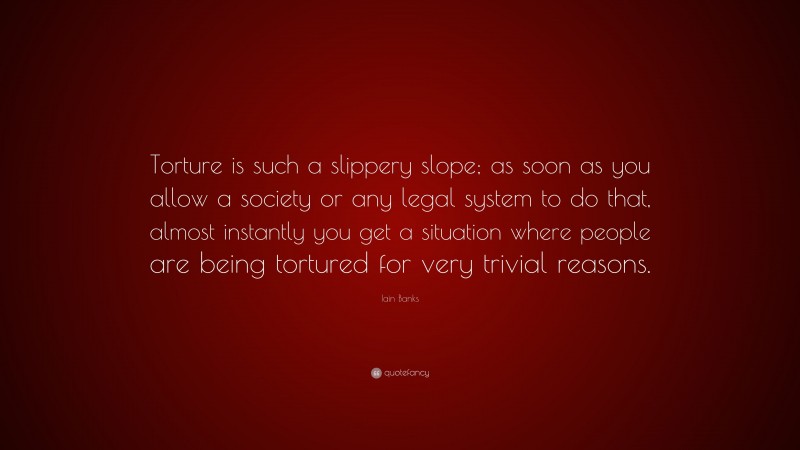 Iain Banks Quote: “Torture is such a slippery slope; as soon as you allow a society or any legal system to do that, almost instantly you get a situation where people are being tortured for very trivial reasons.”
