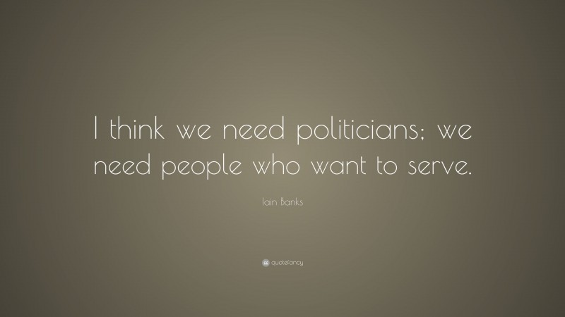 Iain Banks Quote: “I think we need politicians; we need people who want to serve.”