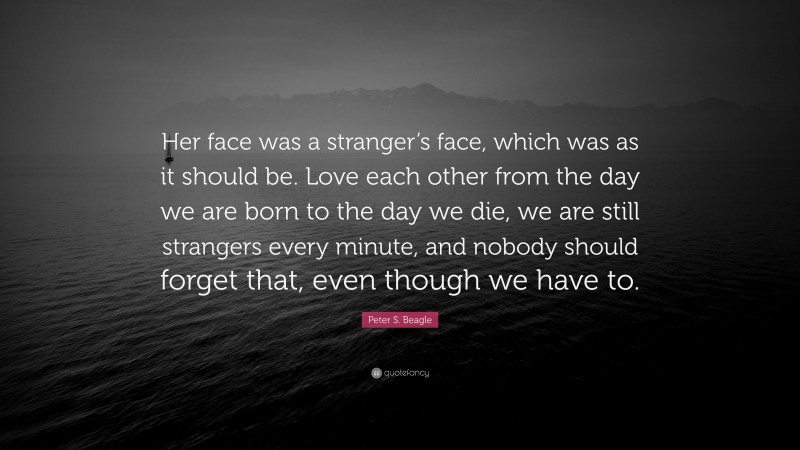 Peter S. Beagle Quote: “Her face was a stranger’s face, which was as it should be. Love each other from the day we are born to the day we die, we are still strangers every minute, and nobody should forget that, even though we have to.”