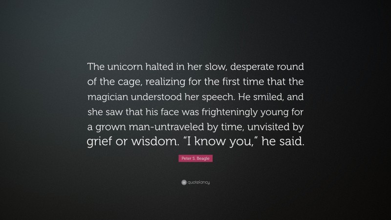 Peter S. Beagle Quote: “The unicorn halted in her slow, desperate round of the cage, realizing for the first time that the magician understood her speech. He smiled, and she saw that his face was frighteningly young for a grown man-untraveled by time, unvisited by grief or wisdom. “I know you,” he said.”
