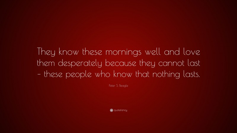 Peter S. Beagle Quote: “They know these mornings well and love them desperately because they cannot last – these people who know that nothing lasts.”