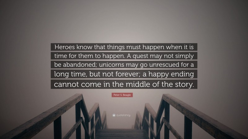 Peter S. Beagle Quote: “Heroes know that things must happen when it is time for them to happen. A quest may not simply be abandoned; unicorns may go unrescued for a long time, but not forever; a happy ending cannot come in the middle of the story.”