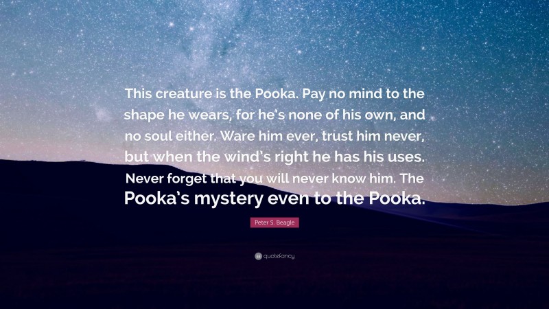 Peter S. Beagle Quote: “This creature is the Pooka. Pay no mind to the shape he wears, for he’s none of his own, and no soul either. Ware him ever, trust him never, but when the wind’s right he has his uses. Never forget that you will never know him. The Pooka’s mystery even to the Pooka.”