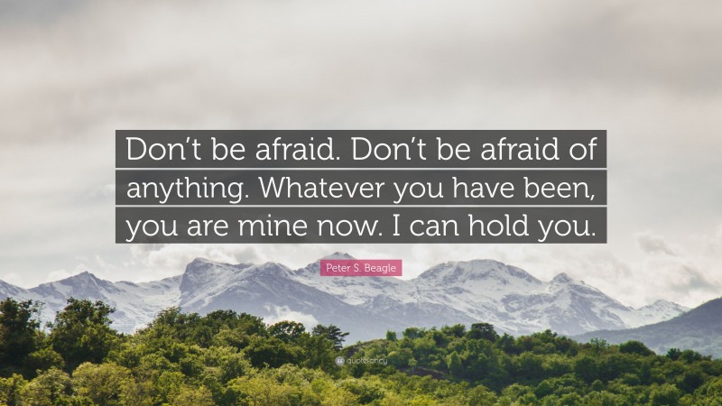 Peter S. Beagle Quote: “Don’t be afraid. Don’t be afraid of anything. Whatever you have been, you are mine now. I can hold you.”
