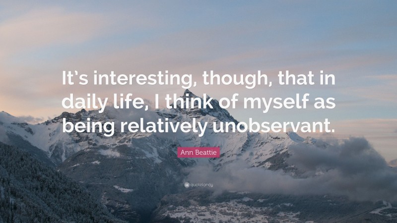 Ann Beattie Quote: “It’s interesting, though, that in daily life, I think of myself as being relatively unobservant.”