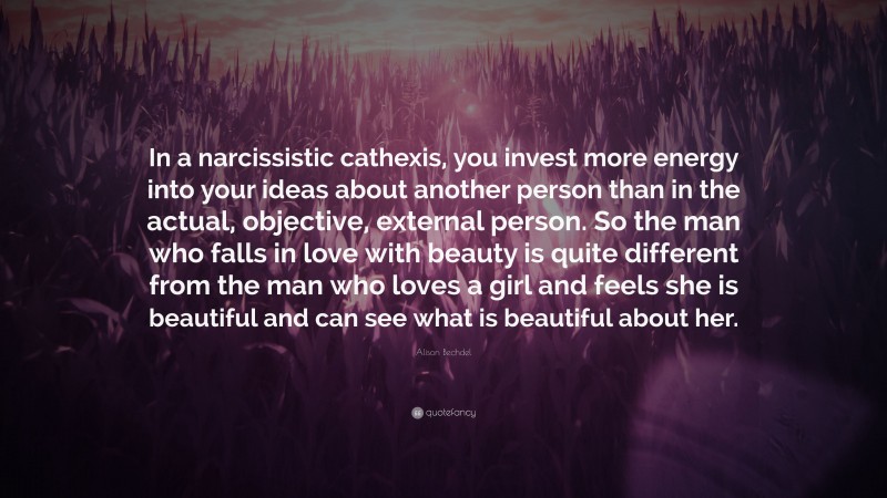 Alison Bechdel Quote: “In a narcissistic cathexis, you invest more energy into your ideas about another person than in the actual, objective, external person. So the man who falls in love with beauty is quite different from the man who loves a girl and feels she is beautiful and can see what is beautiful about her.”