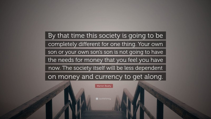 Warren Beatty Quote: “By that time this society is going to be completely different for one thing. Your own son or your own son’s son is not going to have the needs for money that you feel you have now. The society itself will be less dependent on money and currency to get along.”