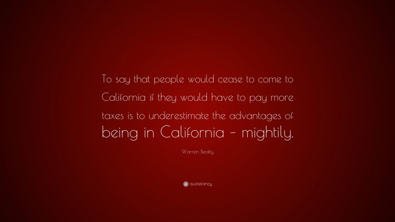 Warren Beatty Quote: “To say that people would cease to come to California if they would have to pay more taxes is to underestimate the advantages of being in California – mightily.”