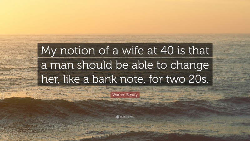 Warren Beatty Quote: “My notion of a wife at 40 is that a man should be able to change her, like a bank note, for two 20s.”