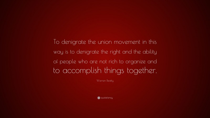 Warren Beatty Quote: “To denigrate the union movement in this way is to denigrate the right and the ability of people who are not rich to organize and to accomplish things together.”