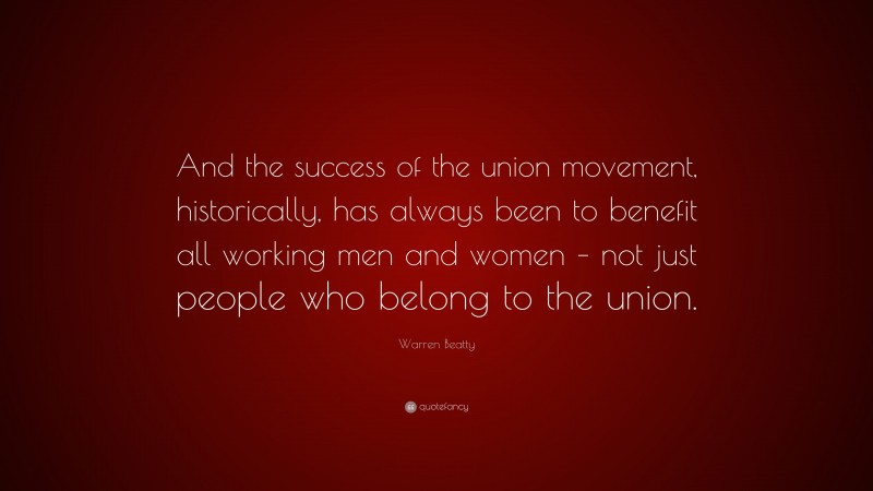 Warren Beatty Quote: “And the success of the union movement, historically, has always been to benefit all working men and women – not just people who belong to the union.”